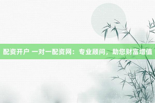 配资开户 一对一配资网：专业顾问，助您财富增值