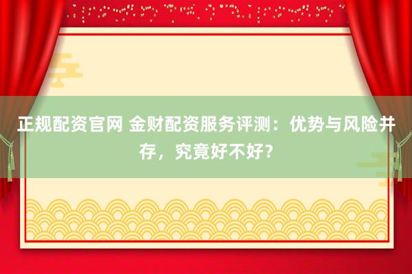 正规配资官网 金财配资服务评测：优势与风险并存，究竟好不好？