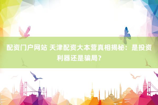 配资门户网站 天津配资大本营真相揭秘：是投资利器还是骗局？
