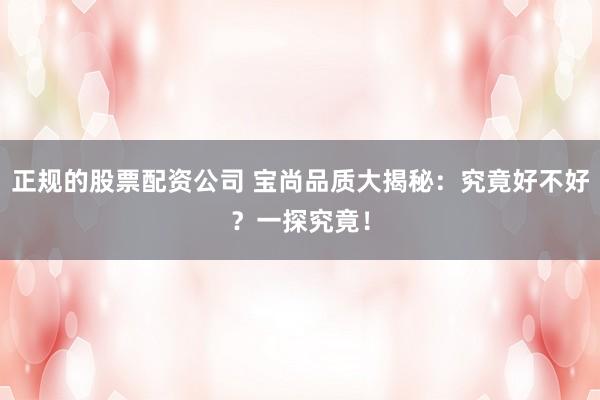 正规的股票配资公司 宝尚品质大揭秘：究竟好不好？一探究竟！