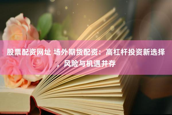 股票配资网址 场外期货配资：高杠杆投资新选择，风险与机遇并存