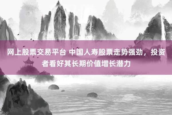 网上股票交易平台 中国人寿股票走势强劲，投资者看好其长期价值增长潜力