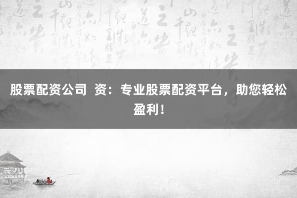 股票配资公司  资：专业股票配资平台，助您轻松盈利！