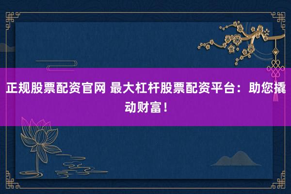 正规股票配资官网 最大杠杆股票配资平台：助您撬动财富！