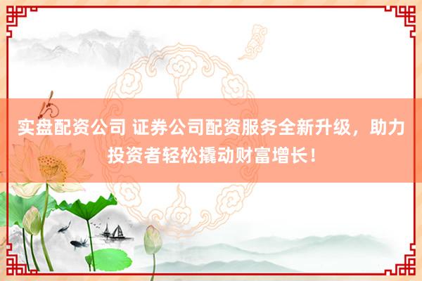 实盘配资公司 证券公司配资服务全新升级，助力投资者轻松撬动财富增长！
