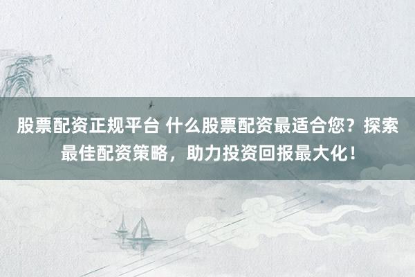 股票配资正规平台 什么股票配资最适合您？探索最佳配资策略，助力投资回报最大化！