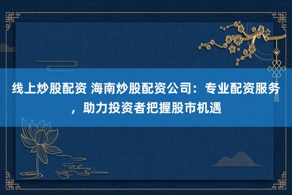 线上炒股配资 海南炒股配资公司：专业配资服务，助力投资者把握股市机遇