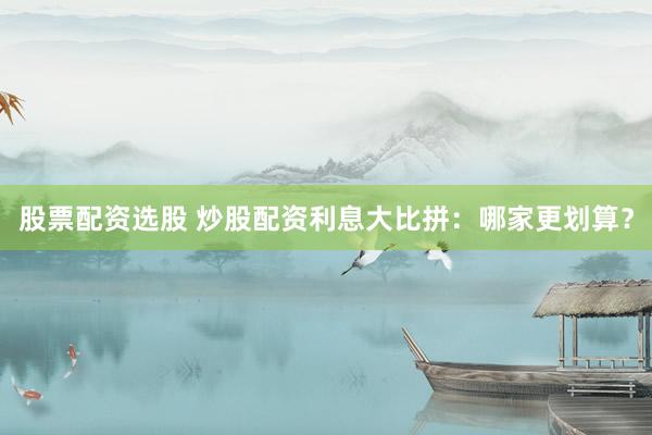 股票配资选股 炒股配资利息大比拼：哪家更划算？