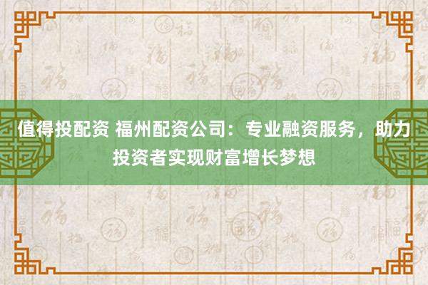 值得投配资 福州配资公司：专业融资服务，助力投资者实现财富增长梦想