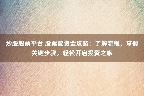炒股股票平台 股票配资全攻略：了解流程，掌握关键步骤，轻松开启投资之旅