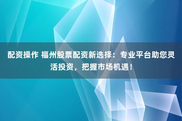 配资操作 福州股票配资新选择：专业平台助您灵活投资，把握市场机遇！
