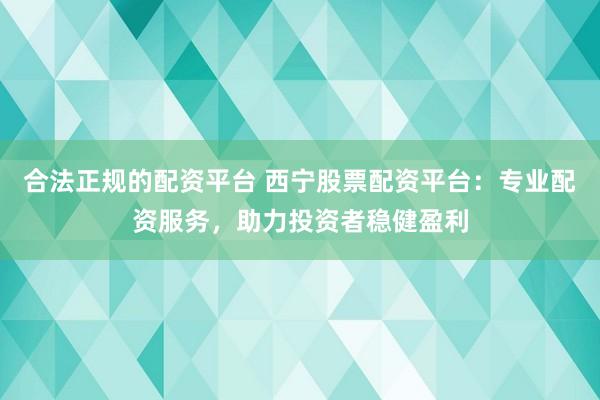 合法正规的配资平台 西宁股票配资平台：专业配资服务，助力投资者稳健盈利