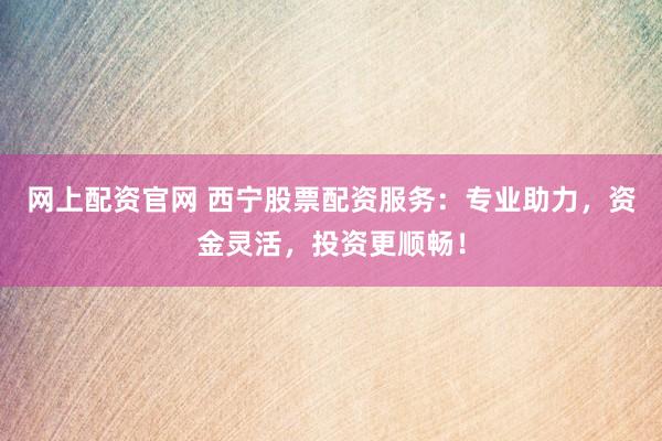 网上配资官网 西宁股票配资服务：专业助力，资金灵活，投资更顺畅！