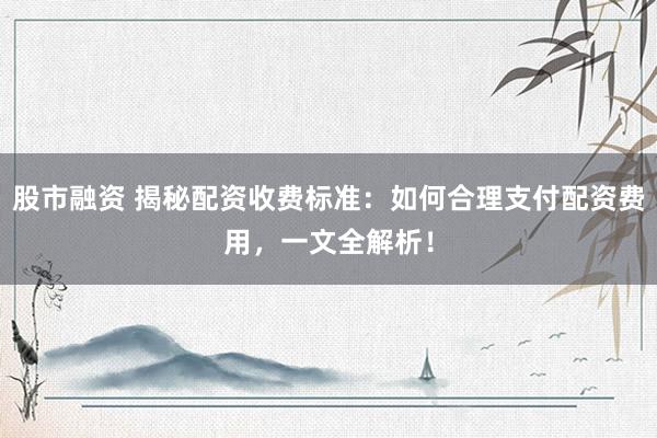 股市融资 揭秘配资收费标准：如何合理支付配资费用，一文全解析！