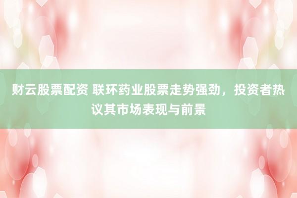 财云股票配资 联环药业股票走势强劲，投资者热议其市场表现与前景