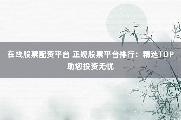 在线股票配资平台 正规股票平台排行：精选TOP助您投资无忧