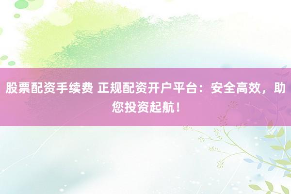 股票配资手续费 正规配资开户平台：安全高效，助您投资起航！