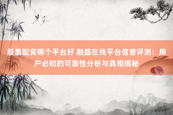 股票配资哪个平台好 融盛在线平台信誉评测：用户必知的可靠性分析与真相揭秘