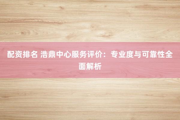 配资排名 浩鼎中心服务评价：专业度与可靠性全面解析