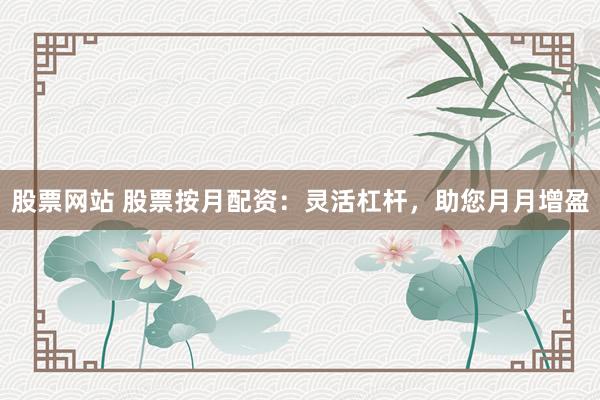 股票网站 股票按月配资：灵活杠杆，助您月月增盈