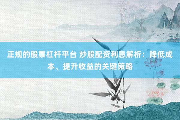 正规的股票杠杆平台 炒股配资利息解析：降低成本、提升收益的关键策略