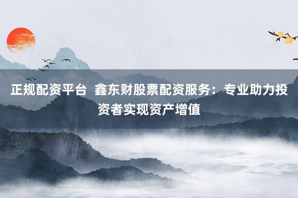 正规配资平台  鑫东财股票配资服务：专业助力投资者实现资产增值
