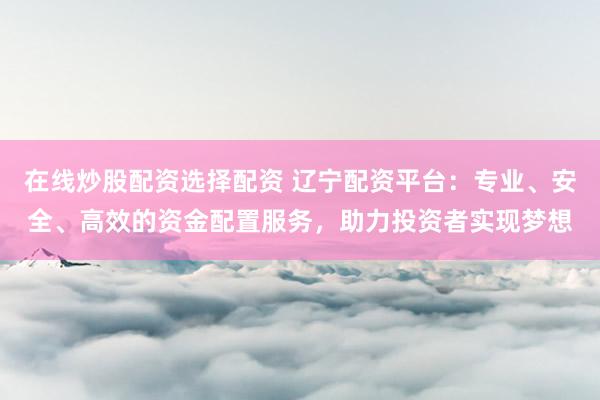 在线炒股配资选择配资 辽宁配资平台：专业、安全、高效的资金配置服务，助力投资者实现梦想