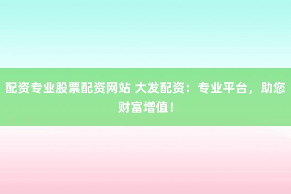 配资专业股票配资网站 大发配资：专业平台，助您财富增值！