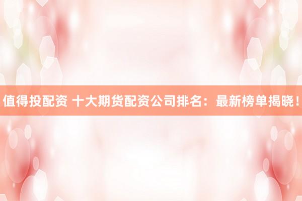 值得投配资 十大期货配资公司排名：最新榜单揭晓！