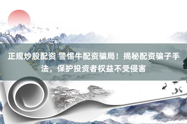 正规炒股配资 警惕牛配资骗局！揭秘配资骗子手法，保护投资者权益不受侵害
