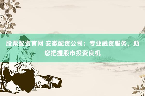 股票配资官网 安徽配资公司：专业融资服务，助您把握股市投资良机