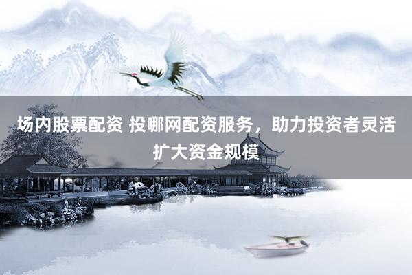 场内股票配资 投哪网配资服务，助力投资者灵活扩大资金规模