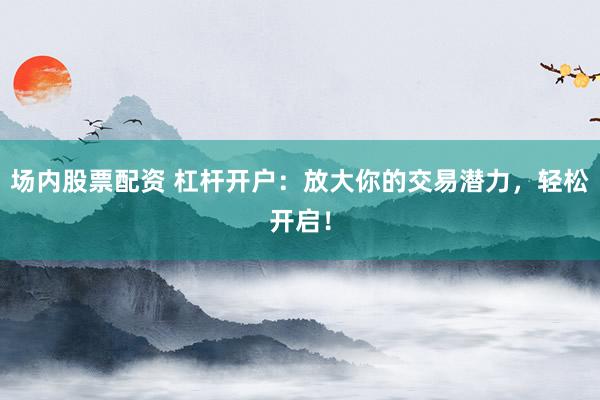 场内股票配资 杠杆开户：放大你的交易潜力，轻松开启！