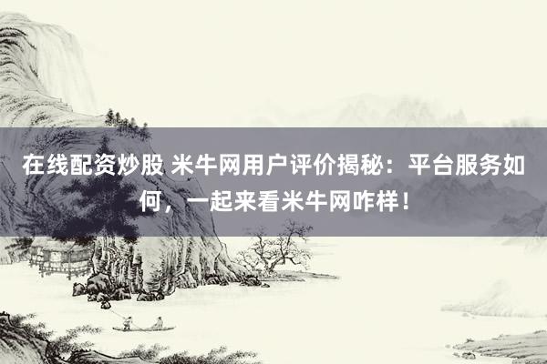 在线配资炒股 米牛网用户评价揭秘：平台服务如何，一起来看米牛网咋样！