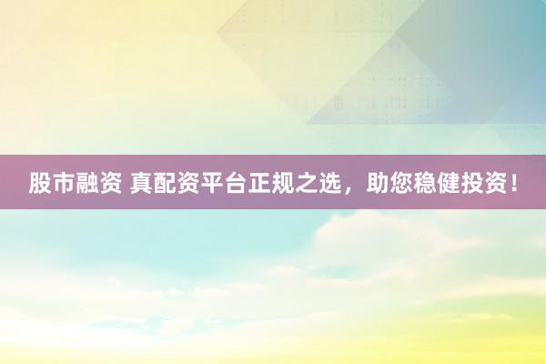股市融资 真配资平台正规之选，助您稳健投资！