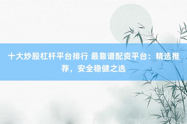十大炒股杠杆平台排行 最靠谱配资平台：精选推荐，安全稳健之选