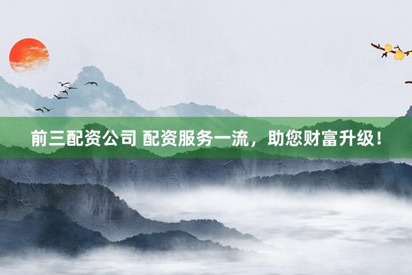 前三配资公司 配资服务一流，助您财富升级！