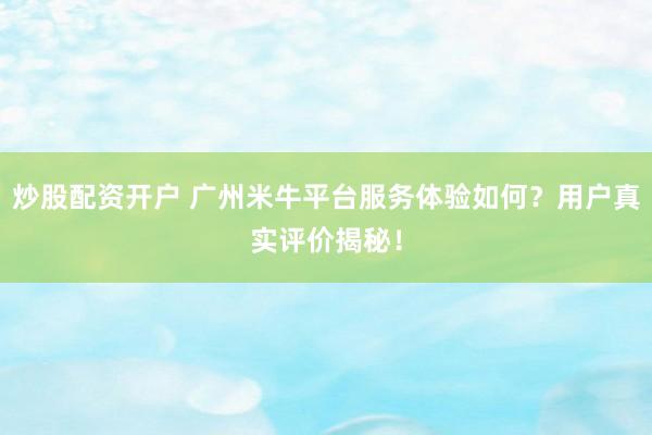炒股配资开户 广州米牛平台服务体验如何？用户真实评价揭秘！