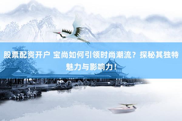 股票配资开户 宝尚如何引领时尚潮流？探秘其独特魅力与影响力！