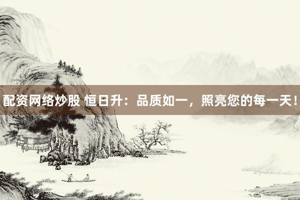 配资网络炒股 恒日升：品质如一，照亮您的每一天！