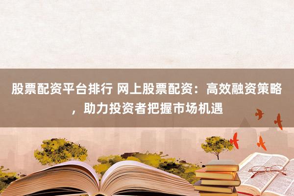股票配资平台排行 网上股票配资：高效融资策略，助力投资者把握市场机遇