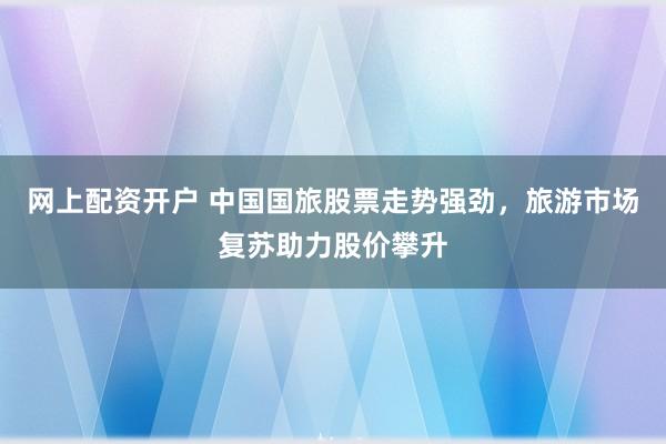网上配资开户 中国国旅股票走势强劲，旅游市场复苏助力股价攀升