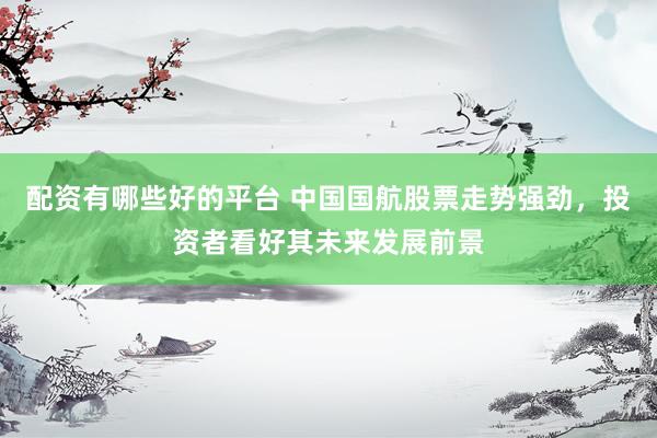 配资有哪些好的平台 中国国航股票走势强劲，投资者看好其未来发展前景
