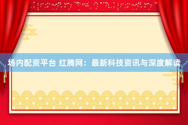 场内配资平台 红腾网：最新科技资讯与深度解读