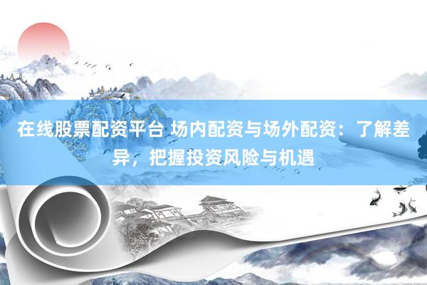 在线股票配资平台 场内配资与场外配资：了解差异，把握投资风险与机遇