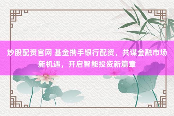 炒股配资官网 基金携手银行配资，共谋金融市场新机遇，开启智能投资新篇章