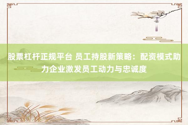 股票杠杆正规平台 员工持股新策略：配资模式助力企业激发员工动力与忠诚度