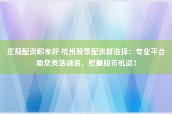正规配资哪家好 杭州股票配资新选择：专业平台助您灵活融资，把握股市机遇！