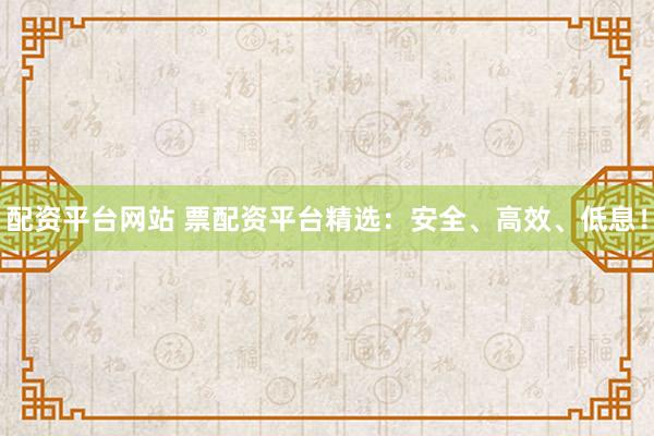 配资平台网站 票配资平台精选：安全、高效、低息！
