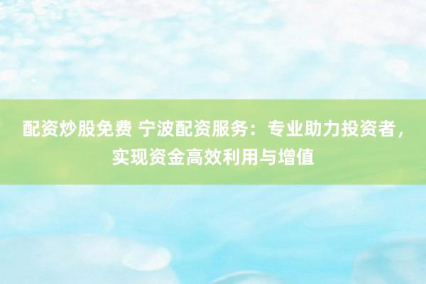 配资炒股免费 宁波配资服务：专业助力投资者，实现资金高效利用与增值